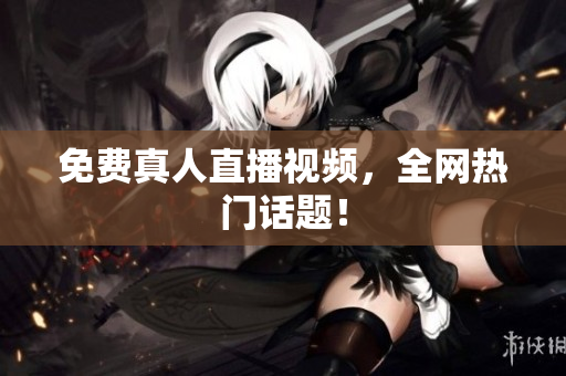 免费真人直播视频，全网热门话题！