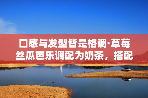 口感与发型皆是格调·草莓丝瓜芭乐调配为奶茶，搭配鸭脖丝瓜卷发