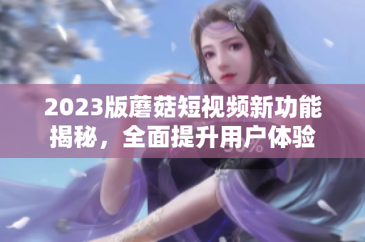 2023版蘑菇短视频新功能揭秘，全面提升用户体验