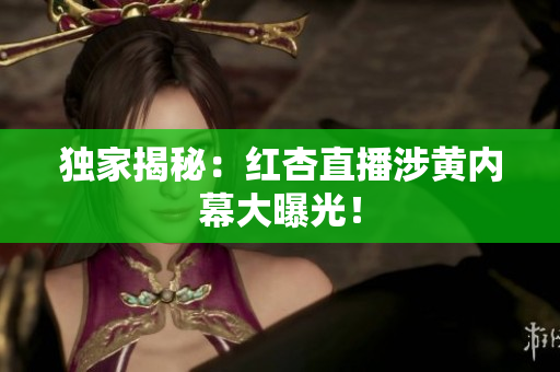 独家揭秘：红杏直播涉黄内幕大曝光！
