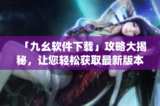 「九幺软件下载」攻略大揭秘，让您轻松获取最新版本)