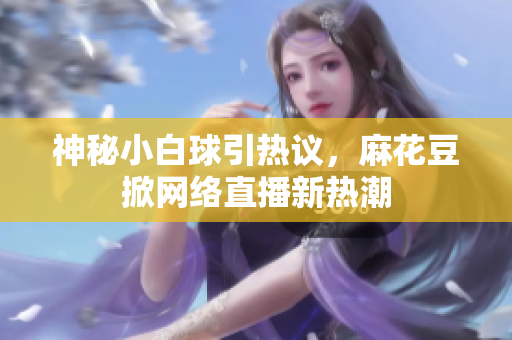 神秘小白球引热议，麻花豆掀网络直播新热潮