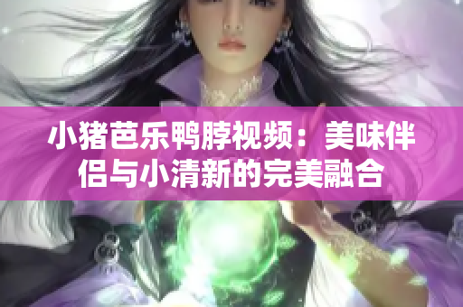 小猪芭乐鸭脖视频：美味伴侣与小清新的完美融合
