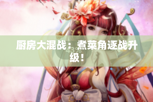 厨房大混战：煮菜角逐战升级！