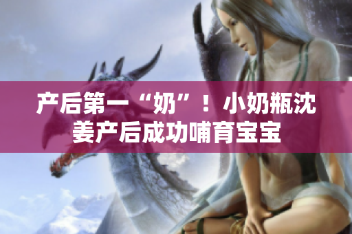 产后第一“奶”！小奶瓶沈姜产后成功哺育宝宝