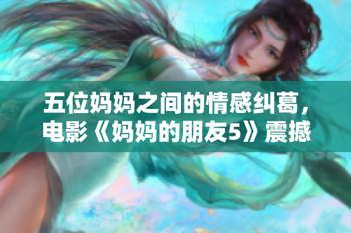 五位妈妈之间的情感纠葛，电影《妈妈的朋友5》震撼上映