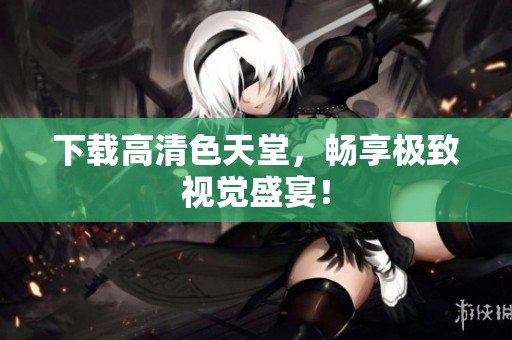 下载高清色天堂，畅享极致视觉盛宴！