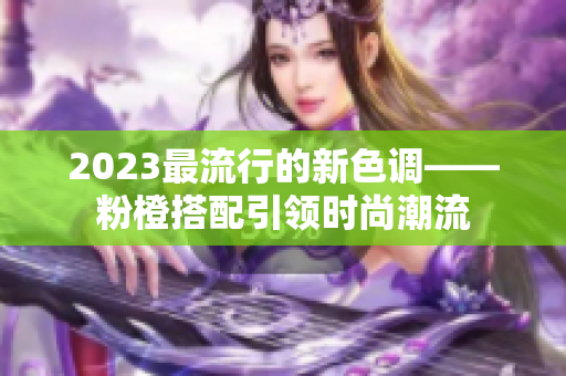 2023最流行的新色调——粉橙搭配引领时尚潮流