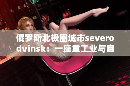 俄罗斯北极圈城市severodvinsk：一座重工业与自然风光交融的城市