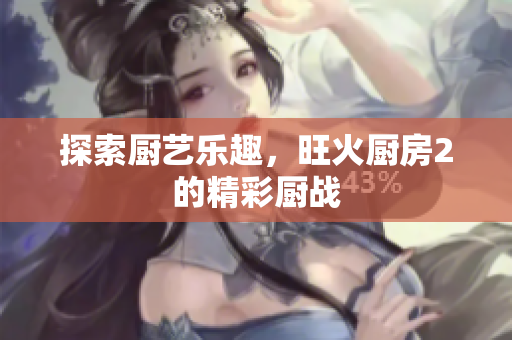 探索厨艺乐趣，旺火厨房2的精彩厨战