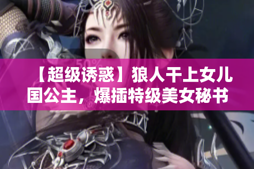 【超级诱惑】狼人干上女儿国公主，爆插特级美女秘书