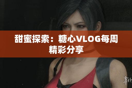 甜蜜探索：糖心VLOG每周精彩分享
