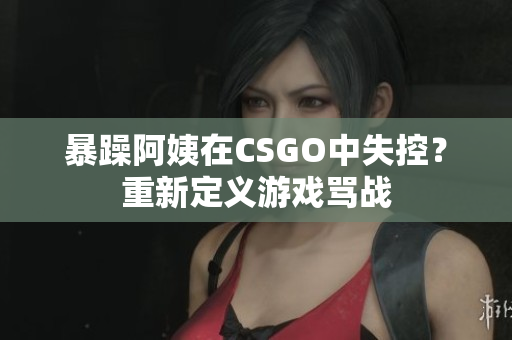 暴躁阿姨在CSGO中失控？重新定义游戏骂战