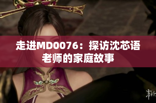 走进MD0076：探访沈芯语老师的家庭故事
