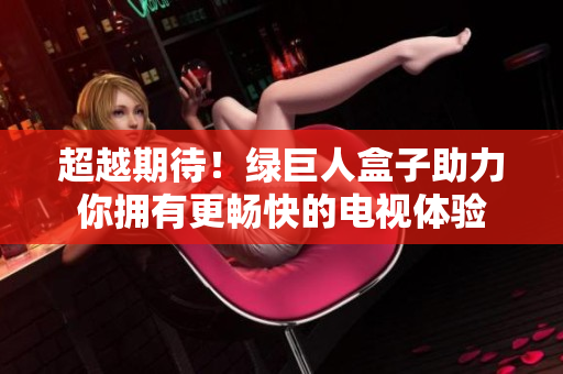 超越期待！绿巨人盒子助力你拥有更畅快的电视体验