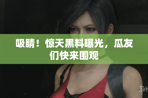 吸睛！惊天黑料曝光，瓜友们快来围观