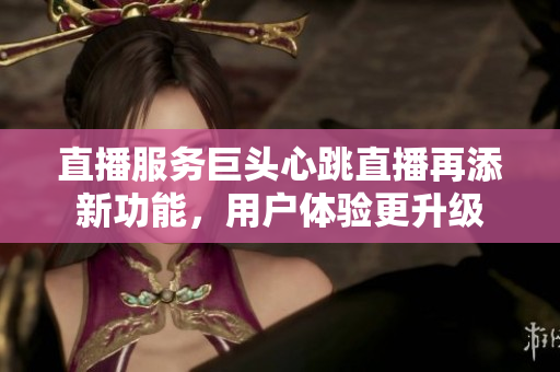 直播服务巨头心跳直播再添新功能，用户体验更升级