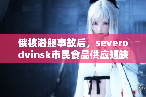 俄核潜艇事故后，severodvinsk市民食品供应短缺问题严重
