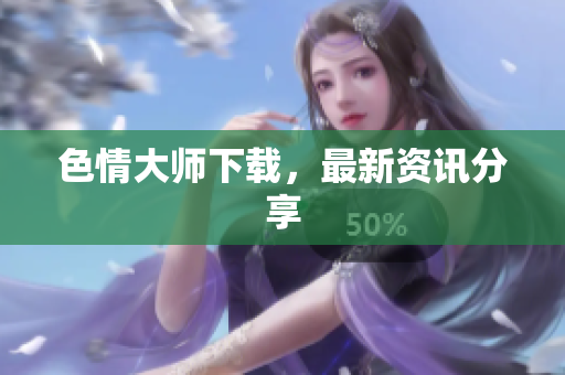 色情大师下载，最新资讯分享