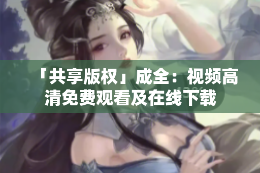 「共享版权」成全：视频高清免费观看及在线下载