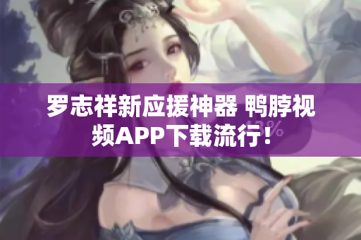 罗志祥新应援神器 鸭脖视频APP下载流行！