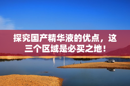 探究国产精华液的优点，这三个区域是必买之地！