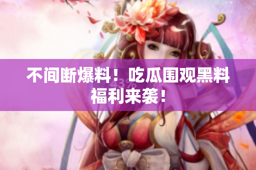 不间断爆料！吃瓜围观黑料福利来袭！