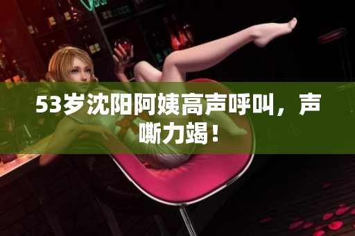 53岁沈阳阿姨高声呼叫，声嘶力竭！