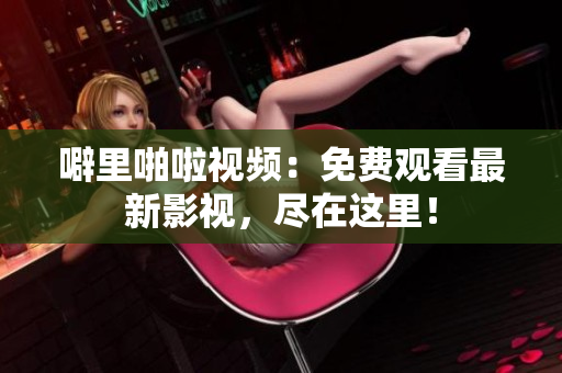 噼里啪啦视频：免费观看最新影视，尽在这里！