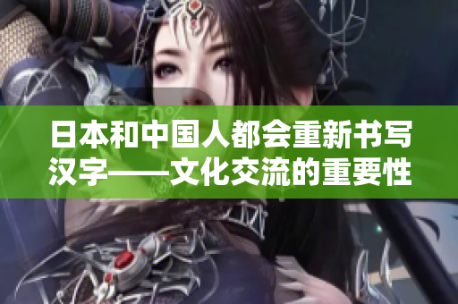 日本和中国人都会重新书写汉字——文化交流的重要性