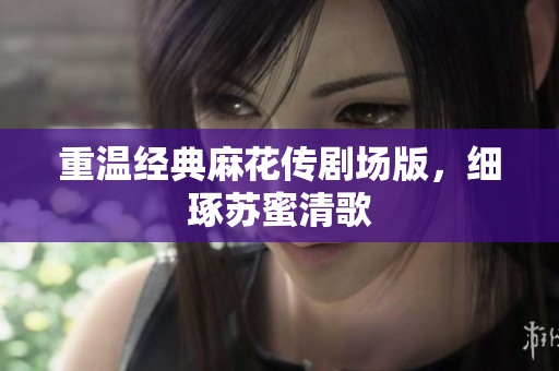 重温经典麻花传剧场版，细琢苏蜜清歌