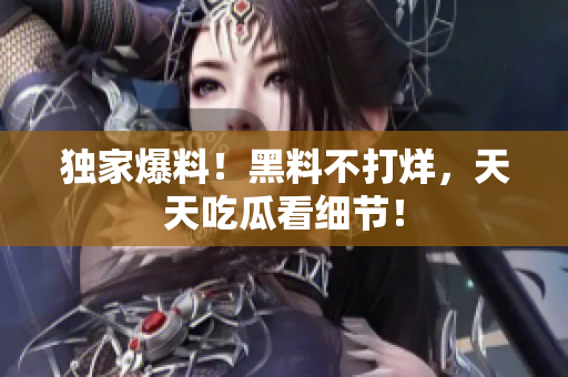 独家爆料！黑料不打烊，天天吃瓜看细节！
