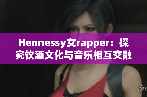 Hennessy女rapper：探究饮酒文化与音乐相互交融之美