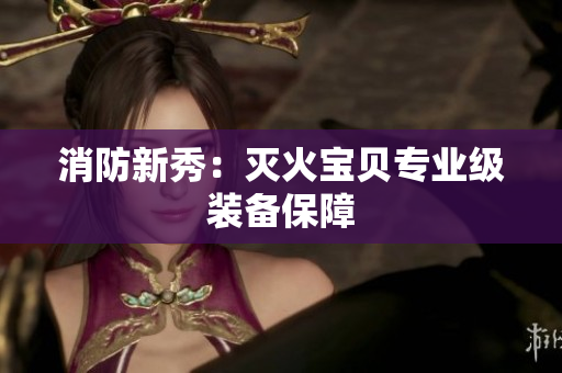 消防新秀：灭火宝贝专业级装备保障
