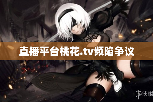 直播平台桃花.tv频陷争议