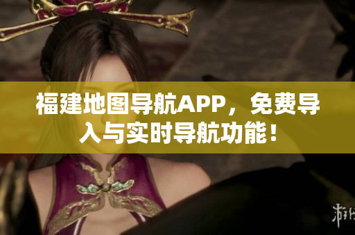 福建地图导航APP，免费导入与实时导航功能！