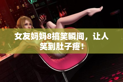 女友妈妈8搞笑瞬间，让人笑到肚子疼！