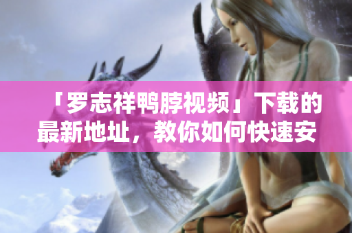 「罗志祥鸭脖视频」下载的最新地址，教你如何快速安装！