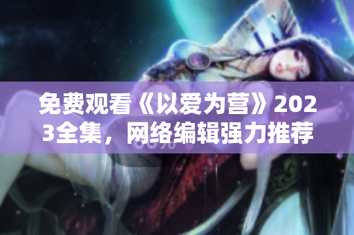 免费观看《以爱为营》2023全集，网络编辑强力推荐！