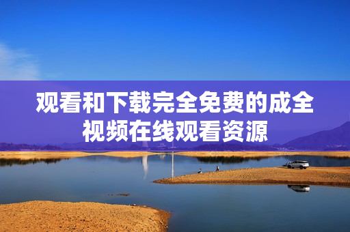 观看和下载完全免费的成全视频在线观看资源
