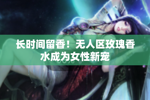 长时间留香！无人区玫瑰香水成为女性新宠