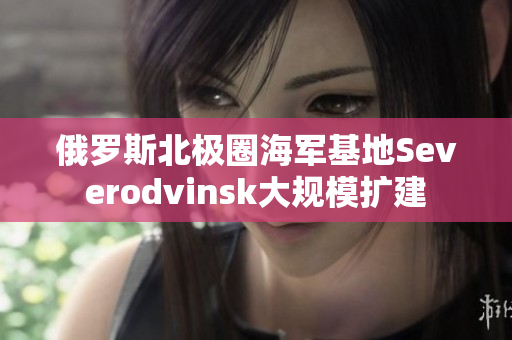 俄罗斯北极圈海军基地Severodvinsk大规模扩建