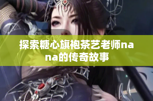 探索糖心旗袍茶艺老师nana的传奇故事
