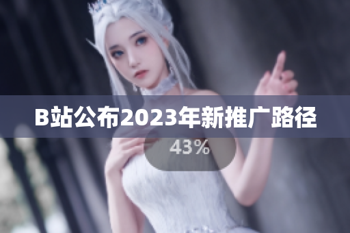 B站公布2023年新推广路径