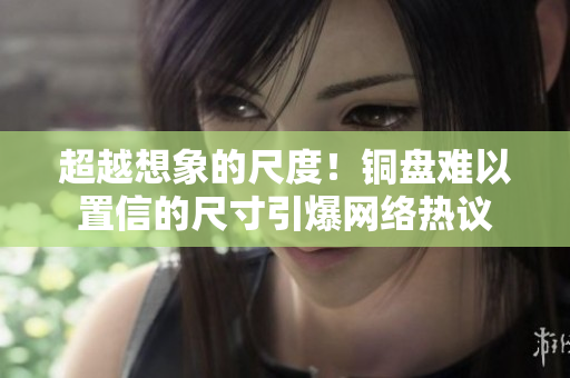 超越想象的尺度！铜盘难以置信的尺寸引爆网络热议