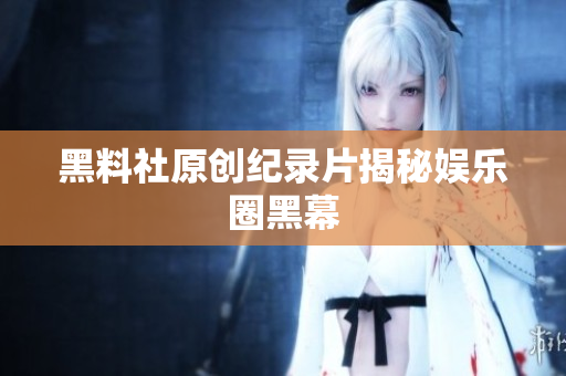 黑料社原创纪录片揭秘娱乐圈黑幕