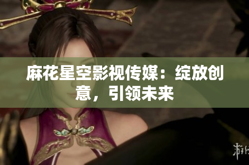 麻花星空影视传媒：绽放创意，引领未来