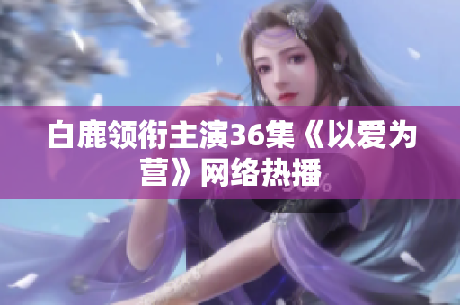 白鹿领衔主演36集《以爱为营》网络热播
