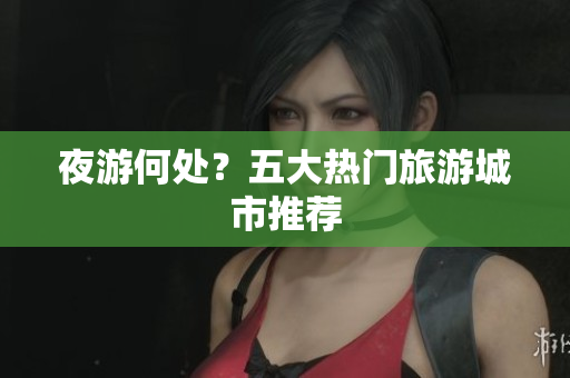 夜游何处？五大热门旅游城市推荐