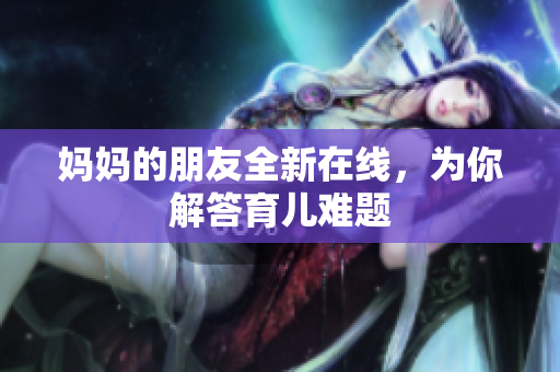 妈妈的朋友全新在线，为你解答育儿难题